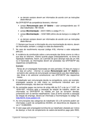 Capítulo III – Informações Financeiras 79
• os demais campos devem ser informados de acordo com as instruções
deste Manual.
Na GFIP/SEFIP da competência fevereiro, informar:
• campo Remuneração sem 13° Salário – valor correspondente aos 15
dias trabalhados –R$ 150,00;
• campo Movimentação – 04/01/1999 e o código P1 (*);
• campo Movimentação – 13/02/1999 (último dia da licença) e o código Z5
(*);
• os demais campos devem ser informados de acordo com as instruções
deste Manual.
(*) Sempre que houver a informação de uma movimentação de retorno, devem
ser informados, também, o código e a data de afastamento.
7. No caso de recolhimento recursal (código 418), informar o valor estipulado
pelo juiz.
8. A incidência da contribuição sobre a remuneração das férias ocorre no mês a
que elas se referirem, mesmo quando pagas antecipadamente, na forma da
legislação trabalhista. Assim, se o período de gozo abrange mais de um mês
ou é fracionado, as informações devem ser prestadas nas GFIP/SEFIP das
respectivas competências.
Exemplo:
Férias de um empregado fracionadas em dois períodos (15 dias em março e
15 dias em julho) - informar no campo Remuneração sem 13° Salário o
somatório dos valores da remuneração correspondente aos dias trabalhados,
das férias e do adicional constitucional, nas GFIP/SEFIP dos respectivos
meses.
9. O trabalhador sem remuneração devida na competência, como, por exemplo,
empregado ausente no mês inteiro ou contribuinte individual sem pro-
labore/remuneração, não deve ser informado.
10. As comissões pagas nos termos do artigo 466 da CLT e da Lei n° 3.207, de
18/04/1957, inclusive após a cessação da relação de trabalho, devem ser
informadas na GFIP/SEFIP na medida em que se tornarem devidas,
juntamente com os demais trabalhadores. Caso já tenha ocorrido a cessação
da relação de emprego, deverá ser informada a movimentação no código V3.
Vide NOTA 16 do subitem 4.9.
11. As remunerações das categorias de trabalhador 22 a 25 somente podem ser
informadas a partir da competência 04/2003, em decorrência do disposto na
Lei n°10.666/2003.
12. O valor pago pelo empregador/contribuinte ao trabalhador afastado por motivo
de doença, a título de complemento do salário-de-benefício pago pelo INSS,
 
