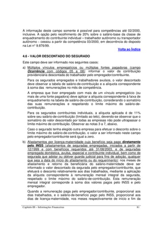 Capítulo III – Informações Financeiras 81
A informação deste campo somente é possível para competências até 02/2000,
inclusive. A opção pelo recolhimento de 20% sobre o salário-base da classe de
enquadramento do contribuinte individual – trabalhador autônomo ou transportador
autônomo – cessou a partir da competência 03/2000, em decorrência do disposto
na Lei n° 9.876/99.
Volta ao Índice
4.6 - VALOR DESCONTADO DO SEGURADO
Este campo deve ser informado nos seguintes casos:
a) Múltiplos vínculos empregatícios ou múltiplas fontes pagadoras (campo
Ocorrência com códigos 05 a 08): informar o valor da contribuição
previdenciária descontada do trabalhador pelo empregador/contribuinte.
Para os segurados empregados e trabalhadores avulsos, o valor descontado
deve observar a tabela de salário-de-contribuição e a alíquota correspondente
à soma das remunerações no mês de competência.
A empresa que tiver empregado com mais de um vínculo empregatício (ou
mais de uma fonte pagadora) deve aplicar a alíquota correspondente à faixa de
enquadramento na tabela de salário-de-contribuição, considerando o somatório
das suas remunerações e respeitando o limite máximo do salário-de-
contribuição.
Para os segurados contribuintes individuais, a alíquota aplicada é de 11%
sobre seu salário-de-contribuição (limitado ao teto), devendo-se observar que o
somatório do valor descontado por todas as empresas não pode ultrapassar o
limite máximo de contribuição. Observar as notas 3 a 7, abaixo.
Caso o segurado tenha elegido outra empresa para efetuar o desconto sobre o
limite máximo do salário-de-contribuição, o valor a ser informado neste campo
pelo empregador/contribuinte será igual a zero.
b) Afastamentos por licença-maternidade cujo benefício seja pago diretamente
pelo INSS (afastamentos de seguradas empregadas, iniciados a partir de
12/1999 e com benefícios requeridos até 31/08/2003, e de seguradas
empregada doméstica, avulsa, especial e contribuinte individual, bem como de
segurada que adotar ou obtiver guarda judicial para fins de adoção, qualquer
que seja a data do início do afastamento ou do requerimento): nos meses de
afastamento e retorno da beneficiária do salário-maternidade deve ser
informado o valor descontado da segurada pelo empregador/contribuinte, que
efetuará o desconto relativamente aos dias trabalhados, mediante a aplicação
da alíquota correspondente à remuneração mensal integral da segurada,
respeitado o limite máximo do salário-de-contribuição. Esta remuneração
mensal integral corresponde à soma dos valores pagos pelo INSS e pelo
empregador.
Quando a remuneração paga pelo empregador/contribuinte, proporcional aos
dias trabalhados, e o salário-de-benefício pago pelo INSS, proporcional aos
dias de licença-maternidade, nos meses respectivamente de início e fim da
 