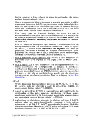 Capítulo III – Informações Financeiras 82
licença, atingirem o limite máximo do salário-de-contribuição, não caberá
qualquer desconto pela outra parte.
Caso o empregador/contribuinte remunere a segurada que receba o salário-
maternidade diretamente do INSS, complementando o valor do benefício, deve
preencher este campo com a contribuição descontada da segurada, incidente
sobre este complemento, desde que o salário-de-benefício pago pelo INSS
não tenha atingido o limite máximo do salário-de-contribuição.
Este campo deve ser informado também nos casos em que o
empregador/contribuinte pagar salário-maternidade relativo aos afastamentos
de empregadas gestantes iniciados entre o período de 12/1999 a 08/2003, cujo
benefício não tenha sido requerido junto ao INSS até 31/08/2003. Observar
as notas 8 e 9.
Para as seguradas empregadas que recebam o salário-maternidade do
empregador/contribuinte, com afastamentos iniciados até 11/1999 ou a partir
de 09/2003, o campo Valor descontado do segurado não deve ser
preenchido, ressalvada a hipótese de múltiplos vínculos/múltiplas fontes
pagadoras, uma vez que o SEFIP calcula corretamente o valor da contribuição,
com base na remuneração informada. Observar as notas 8 e 9.
c) Para o trabalhador avulso (categoria 02): informar o valor descontado do
trabalhador avulso pela empresa ou pelo Órgão Gestor de Mão-de-Obra -
OGMO.
d) Para o código 650: o valor descontado pelo empregador/contribuinte nos
meses discriminados na sentença/acordo, já deduzida a contribuição
eventualmente descontada à época da prestação do serviço. Para decisões
proferidas ou acordos firmados até 07/2005, informar o valor correspondente a
8% sobre o valor total do acordo/sentença quando este não discriminar,
mensalmente, as parcelas remuneratórias. Observar o disposto no item 8 do
Capítulo IV.
NOTAS:
1. O valor descontado dos segurados de categorias 05, 11, 13, 15, 17, 18, 22 a
25 somente pode ser informado a partir da competência 04/2003, em
decorrência do disposto na Lei n°10.666/2003.
2. A partir da competência 04/2003, a responsabilidade pelo recolhimento das
contribuições devidas pelos segurados contribuintes individuais (exceto
aqueles das categorias 22 e 23) é da empresa que contratar seus serviços ou
das cooperativas, conforme disposto na Lei n°10.666/2003.
3. A alíquota de contribuição dos segurados contribuintes individuais é de 20%,
aplicada sobre seu salário-de-contribuição, respeitado o limite máximo
estabelecido no art. 214, § 5°, do RPS, aprovado pelo Decreto n° 3.048/99 e
alterações posteriores. No entanto, o SEFIP utiliza a alíquota de 11%, tendo
em vista o disposto no art. 216, §§ 20, 21, 22, 26 e 31, do RPS.
 