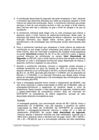 Capítulo III – Informações Financeiras 83
4. A contribuição descontada do segurado não pode ultrapassar o “teto”, devendo
o somatório dos descontos efetuados por todas as empresas respeitar o limite
máximo do salário-de-contribuição. Assim, o contribuinte individual que prestar
serviços a mais de uma empresa durante o mês, ao atingir o limite máximo,
deve informar este fato à empresa na qual o limite for atingido e às que se
sucederem.
5. O contribuinte individual pode eleger uma ou mais empresas para efetuar o
desconto sobre o limite máximo do salário-de-contribuição. Neste caso, as
empresas não eleitas ficam dispensadas de efetuar o desconto, nos termos da
Instrução Normativa que dispõe sobre normas gerais de tributação
previdenciária e de arrecadação das contribuições sociais administradas pela
RFB.
6. Para o contribuinte individual que ultrapassar o limite máximo do salário-de-
contribuição ou que eleger outra(s) empresa(s) para efetuar o desconto pelo
limite máximo, deve ser informada a existência de múltiplas fontes pagadoras
no campo Ocorrência (códigos 05, 06, 07 ou 08, conforme o caso), e apenas
eventual diferença de contribuição no campo Valor Descontado do
Segurado, ou R$ 0,00, caso o limite máximo já tenha sido atingido nas demais
empresas ou caso o empregador/contribuinte esteja dispensado de efetuar o
desconto, conforme o disposto na nota anterior.
7. Quando o contribuinte individual, inclusive o cooperado, presta serviços a
entidade beneficente em gozo de isenção de 100% ou a pessoa física, a
alíquota referente à sua contribuição é de 20%, conforme disposto no art. 216,
§§ 26 e 31, do RPS, aprovado pelo Decreto n°3.048/99, com as alterações do
Decreto n° 4.729/2003, e na Instrução Normativa que dispõe sobre normas
gerais de tributação previdenciária e de arrecadação das contribuições sociais
administradas pela RFB.
8. Caso a empregada gestante tenha iniciado o afastamento até 08/2003, mas
não tenha requerido o salário-maternidade ao INSS até 31/08/2003, cabe ao
empregador/contribuinte o pagamento do benefício desde o início do
afastamento. Nesta situação, o valor descontado da segurada, incidente sobre
o salário-maternidade de competência anterior, deve ser informado em
GFIP/SEFIP na competência do efetivo pagamento, somado ao valor
descontado referente à competência atual.
Exemplo:
A empregada gestante, com remuneração mensal de R$ 1.200,00, iniciou o
afastamento em 21/08/2003, mas não requereu o benefício de salário-
maternidade ao INSS até 31/08/2003. Na GFIP/SEFIP da competência
08/2003, o empregador/contribuinte informou o código Q1 e a data de
afastamento 20/08/2003. No campo Valor descontado do segurado,
informou apenas o desconto referente aos dias trabalhados, supondo que o
INSS faria o desconto sobre o benefício por ele pago. Assim, (R$ 1.200,00 ÷
30) x 20 = R$ 800,00, que é a remuneração referente aos dias trabalhados.
 