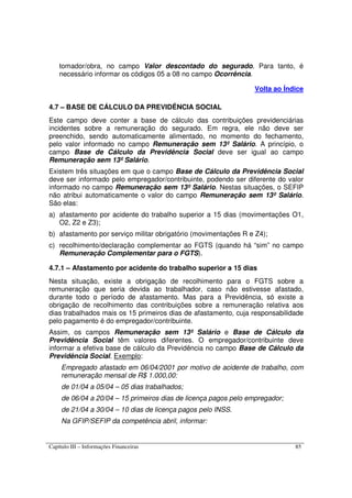Capítulo III – Informações Financeiras 85
tomador/obra, no campo Valor descontado do segurado. Para tanto, é
necessário informar os códigos 05 a 08 no campo Ocorrência.
Volta ao Índice
4.7 – BASE DE CÁLCULO DA PREVIDÊNCIA SOCIAL
Este campo deve conter a base de cálculo das contribuições previdenciárias
incidentes sobre a remuneração do segurado. Em regra, ele não deve ser
preenchido, sendo automaticamente alimentado, no momento do fechamento,
pelo valor informado no campo Remuneração sem 13º Salário. A princípio, o
campo Base de Cálculo da Previdência Social deve ser igual ao campo
Remuneração sem 13º Salário.
Existem três situações em que o campo Base de Cálculo da Previdência Social
deve ser informado pelo empregador/contribuinte, podendo ser diferente do valor
informado no campo Remuneração sem 13º Salário. Nestas situações, o SEFIP
não atribui automaticamente o valor do campo Remuneração sem 13º Salário.
São elas:
a) afastamento por acidente do trabalho superior a 15 dias (movimentações O1,
O2, Z2 e Z3);
b) afastamento por serviço militar obrigatório (movimentações R e Z4);
c) recolhimento/declaração complementar ao FGTS (quando há “sim” no campo
Remuneração Complementar para o FGTS).
4.7.1 – Afastamento por acidente do trabalho superior a 15 dias
Nesta situação, existe a obrigação de recolhimento para o FGTS sobre a
remuneração que seria devida ao trabalhador, caso não estivesse afastado,
durante todo o período de afastamento. Mas para a Previdência, só existe a
obrigação de recolhimento das contribuições sobre a remuneração relativa aos
dias trabalhados mais os 15 primeiros dias de afastamento, cuja responsabilidade
pelo pagamento é do empregador/contribuinte.
Assim, os campos Remuneração sem 13º Salário e Base de Cálculo da
Previdência Social têm valores diferentes. O empregador/contribuinte deve
informar a efetiva base de cálculo da Previdência no campo Base de Cálculo da
Previdência Social. Exemplo:
Empregado afastado em 06/04/2001 por motivo de acidente de trabalho, com
remuneração mensal de R$ 1.000,00:
de 01/04 a 05/04 – 05 dias trabalhados;
de 06/04 a 20/04 – 15 primeiros dias de licença pagos pelo empregador;
de 21/04 a 30/04 – 10 dias de licença pagos pelo INSS.
Na GFIP/SEFIP da competência abril, informar:
 