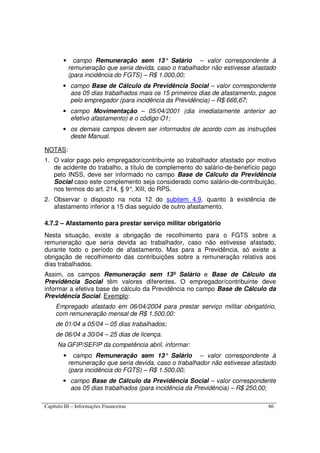 Capítulo III – Informações Financeiras 86
• campo Remuneração sem 13° Salário – valor correspondente à
remuneração que seria devida, caso o trabalhador não estivesse afastado
(para incidência do FGTS) – R$ 1.000,00;
• campo Base de Cálculo da Previdência Social – valor correspondente
aos 05 dias trabalhados mais os 15 primeiros dias de afastamento, pagos
pelo empregador (para incidência da Previdência) – R$ 666,67;
• campo Movimentação – 05/04/2001 (dia imediatamente anterior ao
efetivo afastamento) e o código O1;
• os demais campos devem ser informados de acordo com as instruções
deste Manual.
NOTAS:
1. O valor pago pelo empregador/contribuinte ao trabalhador afastado por motivo
de acidente do trabalho, a título de complemento do salário-de-benefício pago
pelo INSS, deve ser informado no campo Base de Cálculo da Previdência
Social caso este complemento seja considerado como salário-de-contribuição,
nos termos do art. 214, § 9°, XIII, do RPS.
2. Observar o disposto na nota 12 do subitem 4.9, quanto à existência de
afastamento inferior a 15 dias seguido de outro afastamento.
4.7.2 – Afastamento para prestar serviço militar obrigatório
Nesta situação, existe a obrigação de recolhimento para o FGTS sobre a
remuneração que seria devida ao trabalhador, caso não estivesse afastado,
durante todo o período de afastamento. Mas para a Previdência, só existe a
obrigação de recolhimento das contribuições sobre a remuneração relativa aos
dias trabalhados.
Assim, os campos Remuneração sem 13º Salário e Base de Cálculo da
Previdência Social têm valores diferentes. O empregador/contribuinte deve
informar a efetiva base de cálculo da Previdência no campo Base de Cálculo da
Previdência Social. Exemplo:
Empregado afastado em 06/04/2004 para prestar serviço militar obrigatório,
com remuneração mensal de R$ 1.500,00:
de 01/04 a 05/04 – 05 dias trabalhados;
de 06/04 a 30/04 – 25 dias de licença.
Na GFIP/SEFIP da competência abril, informar:
• campo Remuneração sem 13° Salário – valor correspondente à
remuneração que seria devida, caso o trabalhador não estivesse afastado
(para incidência do FGTS) – R$ 1.500,00;
• campo Base de Cálculo da Previdência Social – valor correspondente
aos 05 dias trabalhados (para incidência da Previdência) – R$ 250,00;
 