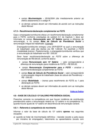 Capítulo III – Informações Financeiras 87
• campo Movimentação – 05/04/2004 (dia imediatamente anterior ao
efetivo afastamento) e o código R;
• os demais campos devem ser informados de acordo com as instruções
deste Manual.
4.7.3 – Recolhimento/declaração complementar ao FGTS
Caso o empregador/contribuinte efetue um recolhimento/declaração complementar
para o FGTS, conforme orientações do subitem 8.1 do Capítulo I, deve ser
informada no campo Remuneração sem 13º Salário apenas a diferença de
remuneração, e no campo Base de Cálculo da Previdência Social a
remuneração integral do trabalhador. Exemplo:
Empregador/contribuinte entregou uma GFIP/SEFIP na qual a remuneração
do trabalhador João dos Santos era R$ 1.000,00. Foi recolhido o FGTS
(modalidade branco). Posteriormente, o empregador/contribuinte verificou que
a remuneração do trabalhador era R$ 1.500,00.
Deve haver recolhimento/declaração ao FGTS sobre a diferença de
remuneração de R$ 500,00, conforme abaixo:
• campo Remuneração sem 13° Salário – valor correspondente à
diferença de remuneração (para incidência do FGTS) – R$ 500,00;
• campo Remuneração Complementar para o FGTS – sinalizar o
recolhimento/declaração complementar ao FGTS;
• campo Base de Cálculo da Previdência Social – valor correspondente
à remuneração integral do trabalhador (base de cálculo da Previdência) –
R$ 1.500,00;
• campo Modalidade – branco para recolhimento do FGTS ou 1 para
declaração ao FGTS;
• os demais campos devem ser informados de acordo com as instruções
deste Manual.
Volta ao Índice
4.8 – BASE DE CÁLCULO 13º SALÁRIO PREVIDÊNCIA SOCIAL
Preencher somente na competência em que houver incidência de contribuição
previdenciária sobre a remuneração relativa ao 13°salário e na competência 12,
quando houver ajuste de 13°salário em decorrência de remuneração variável.
4.8.1 – Referente à competência do movimento
Informar o valor da base de cálculo do 13° salário apenas nas seguintes
situações:
a) quando se tratar de movimentação definitiva – rescisão (exceto a justa causa
por iniciativa do empregador), falecimento ou aposentadoria (exceto com
 