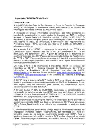 Capítulo I – Orientações Gerais 7
Capítulo I - ORIENTAÇÕES GERAIS
1 - O QUE É GFIP
A sigla GFIP significa Guia de Recolhimento do Fundo de Garantia do Tempo de
Serviço e Informações à Previdência Social, compreendendo o conjunto de
informações destinadas ao FGTS e à Previdência Social.
A obrigação de prestar informações relacionadas aos fatos geradores de
contribuição previdenciária e outros dados de interesse do INSS – Instituto
Nacional do Seguro Social – foi instituída pela Lei nº 9.528, de 10/12/1997. O
documento a ser utilizado para prestar estas informações – GFIP – foi definido
pelo Decreto nº 2.803, de 20/10/1998, e corroborado pelo Regulamento da
Previdência Social – RPS, aprovado pelo Decreto nº 3.048, de 06/05/1999 e
alterações posteriores.
Até a versão 7.0 do SEFIP, o documento de arrecadação do FGTS e da
Contribuição Social, instituída pelo art. 2º da Lei Complementar nº 110, de
29/06/2001, era denominado GFIP. A partir da versão 8.0, o documento de
recolhimento gerado pelo SEFIP passa ser denominado de Guia de Recolhimento
do FGTS – GRF. Para o recolhimento recursal (código 418) e o recolhimento
efetuado por empregador doméstico, em formulário papel, a guia de recolhimento
continuará denominada GFIP.
Em regra, a GRF e as informações à Previdência devem ser geradas por
intermédio do SEFIP – Sistema Empresa de Recolhimento do FGTS e
Informações à Previdência Social, disponível nos sites da CAIXA,
www.caixa.gov.br, da Receita Federal do Brasil www.receita.fazenda.gov.br, da
Previdência, www.previdencia.gov.br, e do Ministério do Trabalho e Emprego,
www.mte.gov.br.
O SEFIP gera o arquivo NRA.SFP (onde o NRA é o número do respectivo
arquivo), que contém as informações destinadas ao FGTS e à Previdência Social.
Este arquivo deve ser transmitido pela Internet, via Conectividade Social,
aplicativo disponível no site da CAIXA.
A Circular CAIXA nº 321, de 25/05/2004, estabeleceu a obrigatoriedade da
transmissão do arquivo gerado pelo SEFIP por meio da Internet, a partir de
11/2004. A Portaria Interministerial MTE/MPS nº 227, de 25/02/2005, também
determinou esta obrigatoriedade, a partir de 03/2005.
Após a transmissão do arquivo pela Internet, o Conectividade Social disponibiliza
o arquivo denominado SELO, que deve ser carregado no SEFIP para geração da
GRF - Guia de Recolhimento, a ser utilizada pelo empregador no recolhimento do
FGTS.
O recolhimento recursal para o FGTS (código 418) e o recolhimento efetuado por
empregador doméstico podem, opcionalmente, ser realizados por meio de
formulário papel, ou na guia de recolhimento gerada pelo SEFIP. Para o
recolhimento recursal, o formulário papel é a GFIP avulsa, disponível no site da
CAIXA. Para o empregador doméstico, o formulário papel é a GFIP avulsa ou a
 