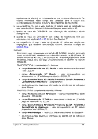 Capítulo III – Informações Financeiras 88
continuidade de vínculo), na competência em que ocorreu o afastamento. Os
valores informados neste campo são utilizados para o cálculo das
contribuições previdenciárias e da GPS da competência do movimento;
b) na competência 13, com o valor total do 13º salário pago ao trabalhador no
ano, base de cálculo das contribuições devidas para a competência 13;
c) quando se tratar de GFIP/SEFIP com informação de trabalhador avulso
(categoria 02);
d) quando se tratar de GFIP/SEFIP com código de recolhimento 650 vide
orientações nos subitens 8.6 e 8.9 do item 8 do Capítulo IV;
e) na competência 12, com o valor do ajuste do 13° salário em relação aos
empregados que recebem remuneração variável. Observar exemplo do
subitem 4.8.2.
Exemplo:
Empregado, com remuneração mensal de R$ 1.200,00, demitido sem justa
causa em 10/09/2001, recebendo saldo de salário no valor de R$ 400,00 e 13°
salário no valor de R$ 300,00. O valor total do 13° salário proporcional foi de
R$ 900,00, mas já havia sido pago um adiantamento em 06/2001, no valor de
R$ 600,00.
Na GFIP/SEFIP da competência junho, informar:
• campo Remuneração sem 13°Salário – valor da remuneração mensal
– R$ 1.200,00;
• campo Remuneração 13° Salário – valor correspondente ao
adiantamento do 13°salário pago em junho – R$ 600,00;
• campo Base de Cálculo 13°Salário Previdência Social – Referente à
Competência do Movimento – não preencher;
• os demais campos devem ser informados de acordo com as instruções
deste Manual.
Na GFIP/SEFIP da competência setembro, informar:
• campo Remuneração sem 13°Salário – valor correspondente ao saldo
de salário – R$ 400,00;
• campo Remuneração 13°Salário – valor correspondente ao 13°salário
pago em setembro – R$ 300,00;
• campo Base de Cálculo 13°Salário Previdência Social – Referente à
Competência do Movimento – valor correspondente ao 13° salário
proporcional total - R$ 900,00;
• campo Movimentação – 10/09/2001 (dia do afastamento) e o código I1;
• os demais campos devem ser informados de acordo com as instruções
deste Manual.
 
