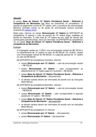 Capítulo III – Informações Financeiras 89
Atenção:
O campo Base de Cálculo 13° Salário Previdência Social – Referente à
Competência do Movimento não deve ser preenchido na competência 12
quando do pagamento normal do 13°salário, sem a ocorrência de movimentação
definitiva (exemplo acima) ou de ajuste de remuneração variável (exemplo
constante do subitem 4.8.2).
Neste caso, informar no campo Remuneração 13° Salário da GFIP/SEFIP da
competência 12 apenas o valor da parcela do 13º salário paga, creditada ou
devida em dezembro. O valor total do 13º salário do ano, base de cálculo das
contribuições previdenciárias, deve ser informado na GFIP/SEFIP da competência
13, no campo Base de Cálculo 13° Salário Previdência Social – Referente à
Competência do Movimento.
Exemplo:
O empregado recebe em 11/2001 uma remuneração mensal de R$ 700,00 e
um adiantamento de 13° salário no valor de R$ 350,00. Em 12/2001, recebe
uma remuneração mensal de R$ 800,00, e a segunda parcela do 13° salário
no valor de R$ 450,00.
Na GFIP/SEFIP da competência novembro, informar:
• campo Remuneração sem 13°Salário – valor da remuneração mensal
– R$ 700,00;
• campo Remuneração 13° Salário – valor correspondente ao
adiantamento do 13°salário pago em novembro – R$ 350,00;
• campo Base de Cálculo 13°Salário Previdência Social – Referente à
Competência do Movimento – não preencher;
• os demais campos devem ser informados de acordo com as instruções
deste Manual.
Na GFIP/SEFIP da competência dezembro, informar:
• campo Remuneração sem 13°Salário – valor da remuneração mensal
– R$ 800,00;
• campo Remuneração 13° Salário – valor correspondente à segunda
parcela do 13°salário – R$ 450,00;
• campo Base de Cálculo 13°Salário Previdência Social – Referente à
Competência do Movimento – não preencher;
• os demais campos devem ser informados de acordo com as instruções
deste Manual.
Na GFIP/SEFIP da competência 13, informar:
• campo Remuneração sem 13°Salário – não preencher;
• campo Remuneração 13°Salário – não preencher;
 