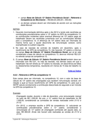 Capítulo III – Informações Financeiras 90
• campo Base de Cálculo 13°Salário Previdência Social – Referente à
Competência do Movimento – R$ 800,00 (350,00 + 450,00);
• os demais campos devem ser informados de acordo com as instruções
deste Manual.
NOTAS:
1. Havendo movimentação definitiva após o dia 20/12 e tendo sido recolhidas as
contribuições previdenciárias sobre o 13º salário na GPS da competência 13,
as contribuições incidentes sobre eventual diferença de 13º salário paga ao
trabalhador devem ser recolhidas juntamente com as contribuições devidas
para a competência 12. A diferença de 13º salário deve ser informada da
mesma forma que o ajuste decorrente de remuneração variável, como
exemplificado no subitem seguinte.
2. No caso de rescisão de contrato de trabalho em dezembro, após o
recolhimento da GPS da competência 13, não havendo 13º salário a informar
no campo Base de Cálculo 13° Salário Previdência Social, por já ter sido
considerada a base de cálculo na competência 13, deve-se informar R$ 0,01
no referido campo da competência 12.
3. O campo Base de Cálculo 13°Salário Previdência Social também deve ser
informado com R$ 0,01, no mês da rescisão, nos demais casos em que o
trabalhador não tem direito ao 13º salário na rescisão, em decorrência de faltas
ou afastamentos temporários, resultando em menos de 15 dias de trabalho no
mês.
Volta ao Índice
4.8.2 – Referente à GPS da competência 13
Este campo deve ser informado, na competência 12, com o valor da base de
cálculo do 13° salário dos empregados que recebem remuneração variável, em
relação a qual já houve recolhimento em GPS da competência 13, para que o
SEFIP calcule corretamente a contribuição descontada do segurado a ser incluída
na GPS da competência 12.
Exemplo:
Empregado recebe, durante o mês de dezembro, uma remuneração mensal
no valor de R$ 1.200,00. No ano, o 13° salário final do trabalhador foi R$
1.000,00, considerando as comissões de vendas realizadas entre 21/12 e
31/12.
Em 20/12, a empresa recolhe a GPS da competência 13, calculando as
contribuições previdenciárias sobre o 13° salário, considerando a
remuneração do 13° salário do empregado conhecida até aquela data, ou
seja, R$ 800,00. Ainda não haviam sido realizadas as vendas de 21/12 a
31/12.
 