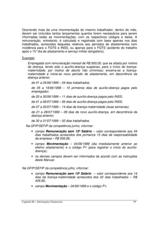 Capítulo III – Informações Financeiras 95
Ocorrendo mais de uma movimentação do mesmo trabalhador, dentro do mês,
devem ser incluídos tantos lançamentos quantos forem necessários para serem
informadas todas as movimentações, com os respectivos códigos e datas. A
remuneração, entretanto, é calculada e registrada com base apenas nos dias
trabalhados, acrescidos daqueles relativos aos períodos de afastamentos com
incidência para o FGTS e INSS, ou apenas para o FGTS (acidente do trabalho
após o 15°dia de afastamento e serviço militar obrigatório).
Exemplo:
Empregada com remuneração mensal de R$ 800,00, que se afasta por motivo
de doença, tendo sido o auxílio-doença suspenso, para o início de licença-
maternidade, por motivo de aborto não criminoso; encerra-se a licença-
maternidade e inicia-se novo período de afastamento, em decorrência da
doença anterior.
de 01 a 04/06/1999 – 04 dias trabalhados;
de 05 a 19/06/1999 – 15 primeiros dias de auxílio-doença pagos pelo
empregador;
de 20 a 30/06/1999 – 11 dias de auxílio-doença pagos pelo INSS;
de 01 a 06/07/1999 – 06 dias de auxílio-doença pagos pelo INSS;
de 07 a 20/07/1999 – 14 dias de licença-maternidade (duas semanas);
de 21 a 29/07/1999 – 09 dias de novo auxílio-doença, em decorrência da
doença anterior;
de 30 a 31/07/1999 – 02 dias trabalhados.
Na GFIP/SEFIP da competência junho, informar:
• campo Remuneração sem 13º Salário – valor correspondente aos 04
dias trabalhados acrescidos dos primeiros 15 dias de responsabilidade
da empresa – R$ 506,66;
• campo Movimentação – 04/06/1999 (dia imediatamente anterior ao
efetivo afastamento) e o código P1 (para registrar o início do auxílio-
doença);
• os demais campos devem ser informados de acordo com as instruções
deste Manual.
Na GFIP/SEFIP da competência julho, informar:
• campo Remuneração sem 13º Salário – valor correspondente aos 14
dias da licença-maternidade acrescidos dos 02 dias trabalhados – R$
426,66;
• campo Movimentação – 04/06/1999 e o código P1;
 