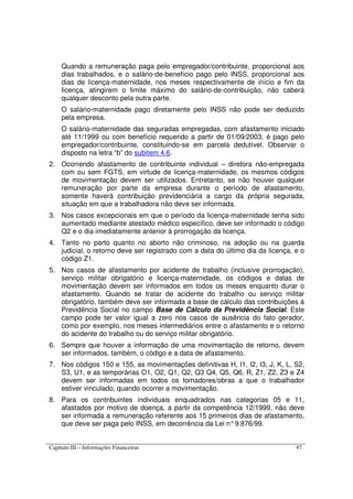 Capítulo III – Informações Financeiras 97
Quando a remuneração paga pelo empregador/contribuinte, proporcional aos
dias trabalhados, e o salário-de-benefício pago pelo INSS, proporcional aos
dias de licença-maternidade, nos meses respectivamente de início e fim da
licença, atingirem o limite máximo do salário-de-contribuição, não caberá
qualquer desconto pela outra parte.
O salário-maternidade pago diretamente pelo INSS não pode ser deduzido
pela empresa.
O salário-maternidade das seguradas empregadas, com afastamento iniciado
até 11/1999 ou com benefício requerido a partir de 01/09/2003, é pago pelo
empregador/contribuinte, constituindo-se em parcela dedutível. Observar o
disposto na letra “b” do subitem 4.6.
2. Ocorrendo afastamento de contribuinte individual – diretora não-empregada
com ou sem FGTS, em virtude de licença-maternidade, os mesmos códigos
de movimentação devem ser utilizados. Entretanto, se não houver qualquer
remuneração por parte da empresa durante o período de afastamento,
somente haverá contribuição previdenciária a cargo da própria segurada,
situação em que a trabalhadora não deve ser informada.
3. Nos casos excepcionais em que o período da licença-maternidade tenha sido
aumentado mediante atestado médico específico, deve ser informado o código
Q2 e o dia imediatamente anterior à prorrogação da licença.
4. Tanto no parto quanto no aborto não criminoso, na adoção ou na guarda
judicial, o retorno deve ser registrado com a data do último dia da licença, e o
código Z1.
5. Nos casos de afastamento por acidente de trabalho (inclusive prorrogação),
serviço militar obrigatório e licença-maternidade, os códigos e datas de
movimentação devem ser informados em todos os meses enquanto durar o
afastamento. Quando se tratar de acidente do trabalho ou serviço militar
obrigatório, também deve ser informada a base de cálculo das contribuições à
Previdência Social no campo Base de Cálculo da Previdência Social. Este
campo pode ter valor igual a zero nos casos de ausência do fato gerador,
como por exemplo, nos meses intermediários entre o afastamento e o retorno
do acidente do trabalho ou do serviço militar obrigatório.
6. Sempre que houver a informação de uma movimentação de retorno, devem
ser informados, também, o código e a data de afastamento.
7. Nos códigos 150 e 155, as movimentações definitivas H, I1, I2, I3, J, K, L, S2,
S3, U1, e as temporárias O1, O2, Q1, Q2, Q3 Q4, Q5, Q6, R, Z1, Z2, Z3 e Z4
devem ser informadas em todos os tomadores/obras a que o trabalhador
estiver vinculado, quando ocorrer a movimentação.
8. Para os contribuintes individuais enquadrados nas categorias 05 e 11,
afastados por motivo de doença, a partir da competência 12/1999, não deve
ser informada a remuneração referente aos 15 primeiros dias de afastamento,
que deve ser paga pelo INSS, em decorrência da Lei n°9.876/99.
 