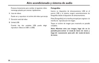 Aire acondicionado y sistema de audio
Presione brevemente para cambiar al siguiente vídeo;
mantenga pulsado para avanzar rápidamente.
Inserte un dispositivo de almacenamiento USB en el
puerto USB y el sistema cargará automáticamente las
fotografías desde el dispositivo de almacenamiento.
Pulse [Fotografías] en la interfaz principal para ingresar a la
interfaz de reproducción de imagen.
Cuando hay dos unidades USB, puede elegir
reproducir videos en USB1 o USB2.
Lista de videos
Toque un archivo de imagen para mostrarlo en pantalla
completa.
Puede ver y reproducir el archivo del video que escoja.
Duración total del video
Unidad USB
Fotografías
Nota: Mientras mira una imagen, haga clic en la
pantalla para activar el modo de barra de menú y
haga clic nuevamente para salir del modo de barra
de menú.
 