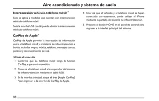 Aire acondicionado y sistema de audio
Solo se aplica a modelos que cuentan con interconexión
vehículo-teléfono móvil.
Una vez que el vehículo y el teléfono móvil se hayan
conectado correctamente, puede utilizar el iPhone
mediante la pantalla del sistema de infoentretención.
Presione el botón HOME en el panel de control para
regresar a la interfaz principal del sistema.
Solo la interfaz USB con puede admitir la interconexión
vehículo-teléfono móvil.
CarPlay de Apple permite la interacción de información
entre el teléfono móvil y el sistema de infoentretención a
bordo, incluidos mapas, música, teléfono, mensajes cortos,
podcast y reconocimiento de voz.
Confirme que su teléfono móvil tenga la función
CarPlay y que esté encendido.
Conecte el teléfono móvil al computador del sistema
de infoentretención mediante el cable USB.
En la interfaz principal, toque el área [Apple CarPlay]
*para ingresar a la interfaz de CarPlay de Apple.
Interconexión vehículo-teléfono móvil
CarPlay de Apple
Método de conexión
 