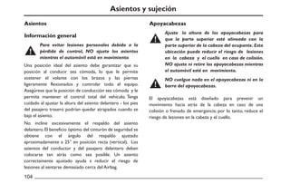 Asientos y sujeción
Asientos Apoyacabezas
Información general
Una posición ideal del asiento debe garantizar que su
posición al conducir sea cómoda, lo que le permite
sostener el volante con los brazos y las piernas
ligeramente flexionados y controlar todo el equipo.
Asegúrese que la posición de conducción sea cómoda y le
permita mantener el control total del vehículo. Tenga
cuidado al ajustar la altura del asiento delantero - los pies
del pasajero trasero podrían quedar atrapados cuando se
baja el asiento.
No incline excesivamente el respaldo del asiento
delantero.El beneficio óptimo del cinturón de seguridad se
obtiene con el ángulo del respaldo ajustado
aproximadamente a 25° en posición recta (vertical). Los
asientos del conductor y del pasajero delantero deben
colocarse tan atrás como sea posible. Un asiento
correctamente ajustado ayuda a reducir el riesgo de
lesiones al sentarse demasiado cerca del Airbag.
El apoyacabezas está diseñado para prevenir un
movimiento hacia atrás de la cabeza en caso de una
colisión o frenado de emergencia; por lo tanto, reduce el
riesgo de lesiones en la cabeza y el cuello.
Para evitar lesiones personales debido a la
pérdida de control, NO ajuste los asientos
mientras el automóvil está en movimiento
Ajuste la altura de los apoyacabezas para
que la parte superior esté alineada con la
parte superior de la cabeza del ocupante. Esta
ubicación puede reducir el riesgo de lesiones
en la cabeza y el cuello en caso de colisión.
NO ajuste ni retire los apoyacabezas mientras
el automóvil esté en movimiento.
NO cuelgue nada en el apoyacabezas ni en la
barra del apoyacabezas.
 
