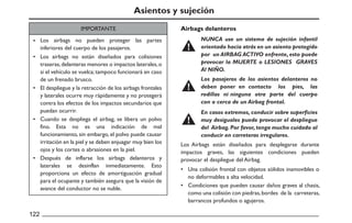 •
•
•
•
•
Airbags delanteros
•
•
122
Asientos y sujeción
Los Airbags están diseñados para desplegarse durante
impactos graves, las siguientes condiciones pueden
provocar el despliegue del Airbag.
Una colisión frontal con objetos sólidos inamovibles o
no deformables a alta velocidad.
Condiciones que pueden causar daños graves al chasis,
como una colisión con piedras,bordes de la carreteras,
barrancos profundos o agujeros.
IMPORTANTE
NUNCA use un sistema de sujeción infantil
orientado hacia atrás en un asiento protegido
por un AIRBAG ACTIVO enfrente, esto puede
provocar la MUERTE o LESIONES GRAVES
Al NIÑO.
Los pasajeros de los asientos delanteros no
deben poner en contacto los pies, las
rodillas ni ninguna otra parte del cuerpo
con o cerca de un Airbag frontal.
En casos extremos, conducir sobre superficies
muy desiguales puede provocar el despliegue
del Airbag.Por favor,tenga mucho cuidado al
conducir en carreteras irregulares.
Los airbags no pueden proteger las partes
inferiores del cuerpo de los pasajeros.
Los airbags no están diseñados para colisiones
traseras,delanteras menores o impactos laterales,o
si el vehículo se vuelca;tampoco funcionará en caso
de un frenado brusco.
El despliegue y la retracción de los airbags frontales
y laterales ocurre muy rápidamente y no protegerá
contra los efectos de los impactos secundarios que
puedan ocurrir.
Cuando se despliega el airbag, se libera un polvo
fino. Esta no es una indicación de mal
funcionamiento, sin embargo, el polvo puede causar
irritación en la piel y se deben enjuagar muy bien los
ojos y los cortes o abrasiones en la piel.
Después de inflarse los airbags delanteros y
laterales se desinflan inmediatamente. Esto
proporciona un efecto de amortiguación gradual
para el ocupante y también asegura que la visión de
avance del conductor no se nuble.
 