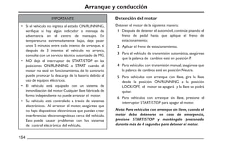 Arranque y conducción
Si el vehículo no ingresa al estado ON/RUNNING,
verifique si hay algún indicador o mensaje de
advertencia en el centro de mensajes. En
temperaturas extremadamente bajas, deje pasar
unos 5 minutos entre cada intento de arranque, si
después de 3 intentos el vehículo no arranca,
consulte con un servicio técnico autorizado de MG.
NO deje el interruptor de START/STOP en las
posiciones ON/RUNNING o START cuando el
motor no esté en funcionamiento, de lo contrario
puede provocar la descarga de la batería debido al
uso de equipos eléctricos.
El vehículo está equipado con un sistema de
inmovilización del motor.Cualquier llave fabricada de
forma independiente no puede arrancar el motor.
Su vehículo está controlado a través de sistemas
electrónicos. Al arrancar el motor, asegúrese que
no haya dispositivos electrónicos que puedan crear
interferencias electromagnéticas cerca del vehículo.
Esto puede causar problemas con los sistemas
de control electrónico del vehículo.
Para vehículos con arranque sin llave, presione el
interruptor START/STOP para apagar el motor.
Para vehículos con arranque con llave, gire la llave
desde la posición ON/RUNNING a la posición
LOCK/OFF, el motor se apagará y la llave se podrá
quitar.
Para vehículos con transmisión manual, asegúrese que
la palanca de cambios esté en posición Neutra.
Para el vehículo de transmisión automática, asegúrese
que la palanca de cambios esté en posición P.
Aplicar el freno de estacionamiento;
Después de detener el automóvil, continúe pisando el
freno de pedal hasta que aplique el freno de
estacionamiento;
Detener el motor de la siguiente manera:
IMPORTANTE Detención del motor
Nota: Para vehículos con arranque sin llave, cuando el
motor deba detenerse en caso de emergencia,
presione START/STOP y manténgalo presionado
durante más de 4 segundos para detener el motor.
 