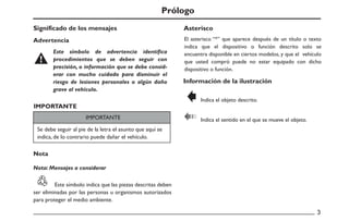 Prólogo
Advertencia
Este símbolo de advertencia identifica
procedimientos que se deben seguir con
precisión, o información que se debe consid-
erar con mucho cuidado para disminuir el
riesgo de lesiones personales o algún daño
grave al vehículo.
Significado de los mensajes
Nota
Nota: Mensajes a considerar
IMPORTANTE
IMPORTANTE
Se debe seguir al pie de la letra el asunto que aquí se
indica, de lo contrario puede dañar el vehículo.
Este símbolo indica que las piezas descritas deben
ser eliminadas por las personas u organismos autorizados
para proteger el medio ambiente.
Información de la ilustración
El asterisco “*” que aparece después de un título o texto
indica que el dispositivo o función descrito solo se
encuentra disponible en ciertos modelos, y que el vehículo
que usted compró puede no estar equipado con dicho
dispositivo o función.
Indica el objeto descrito.
Indica el sentido en el que se mueve el objeto.
Asterisco
 