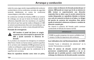 Arranque y conducción
En condiciones normales de frenado, el ABS no se activará.
Sin embargo, una vez que la fuerza de frenado excede la
adherencia disponible entre los neumáticos y la superficie
del camino, lo que hace que las ruedas se bloqueen, el ABS
se activará automáticamente.Esto será reconocible por una
pulsación rápida que se siente a través del pedal del freno. No importa la potencia del frenado, podrá continuar
conduciendo el vehículo de manera normal.
ElABS no puede compensar de manera confiable el mal
manejo o la falta de experiencia del conductor.
Consulte “Luces e indicadores de advertencia” en la
sección “Instrumentos y controles”.
Si se produce una situación de emergencia, el conductor
debe frenar a fondo con fuerza incluso cuando la superficie
de la carretera está resbaladiza. El ABS garantizará que las
ruedas no se bloqueen y que el automóvil se detenga en la
distancia más corta posible para las condiciones de la
superficie de la carretera.
Frenado de emergencia
Luz indicadora de mal funcionamiento del ABS
NO bombee el pedal del freno en ningún
momento;esto interrumpirá la operación del
ABS y puede aumentar la distancia de
frenado.
Nota: En superficies blandas como nieve en polvo,
Nota: El sistema de frenado normal (sin ABS)
permanece completamente operativo y no se ve
afectado por la pérdida parcial o total de ABS. Sin
embargo, las distancias de frenado pueden aumentar.
todos los casos,sigue siendo responsabilidad del conductor
conducirdentro de las condiciones normales de seguridad,
teniendo debidamente en cuenta las condiciones
meteorológicas y del tráfico imperantes.
arena o ripio, la distancia de frenado producida por el
sistema ABS puede ser mayor que la de un sistema sin
ABS, incluso se experimentaría una dirección
mejorada. Esto se debe a que la acción natural de las
ruedas bloqueadas en superficies blandas es formar
una cuña de material en frente (o al lado, si se dirige)
del parche de contacto del neumático. Este efecto
ayuda al automóvil a detenerse al frenar o cambiar de
dirección cuando gire.
IMPORTANTE
 