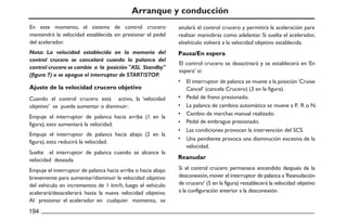 Arranque y conducción
En este momento, el sistema de control crucero
mantendrá la velocidad establecida sin presionar el pedal
del acelerador.
Ajuste de la velocidad crucero objetivo
Reanudar
Pausa/En espera
Cuando el control crucero está activo, la ‘velocidad
objetivo’ se puede aumentar o disminuir:
El control crucero se desactivará y se establecerá en ‘En
espera’ si:
El interruptor de palanca se mueve a la posición ‘Cruise
Cancel’ (cancela Crucero) (3 en la figura).
Pedal de freno presionado.
La palanca de cambios automática se mueve a P, R o N.
Cambio de marchas manual realizado.
Pedal de embrague presionado.
Las condiciones provocan la intervención del SCS.
Una pendiente provoca una disminución excesiva de la
velocidad.
Si el control crucero permanece encendido después de la
desconexión,mover el interruptor de palanca a‘Reanudación
de crucero’ (5 en la figura) restablecerá la velocidad objetivo
a la configuración anterior a la desconexión.
Empuje el interruptor de palanca hacia arriba (1 en la
figura), esto aumentará la velocidad.
Empuje el interruptor de palanca hacia abajo (2 en la
figura), esto reducirá la velocidad.
Suelte el interruptor de palanca cuando se alcance la
velocidad deseada.
Empuje el interruptor de palanca hacia arriba o hacia abajo
brevemente para aumentar/disminuir la velocidad objetivo
del vehículo en incrementos de 1 km/h, luego el vehículo
acelerará/desacelerará hasta la nueva velocidad objetivo.
Al presionar el acelerador en cualquier momento, se
anulará el control crucero y permitirá la aceleración para
realizar maniobras como adelantar. Si suelta el acelerador,
elvehículo volverá a la velocidad objetivo establecida.
Nota: La velocidad establecida en la memoria del
control crucero se cancelará cuando la palanca del
control crucero se cambie a la posición "ASL Standby"
(figura 7) o se apague el interruptor de START/STOP.
 