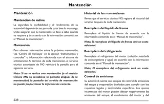 Mantención
Mantención
Mantención de rutina
Mantención
Historial de las mantenciones
Reemplazo del líquido de frenos
Reemplazo del refrigerante
Control de emisiones
238
La seguridad, la confiabilidad y el rendimiento de su
automóvil dependerán en parte de cuán bien lo mantenga.
Debe asegurar que la mantención se lleve a cabo cuando
se requiera y de acuerdo con la información contenida en
el “Manual de mantención”.
Para obtener información sobre la próxima mantención,
vea “Centro de mensajes” en la sección “Instrumentos y
controles” o información relacionada con el sistema de
entretención.Al término de cada mantención, el servicio
técnico autorizado de MG reiniciará la pantalla para el
siguiente servicio.
Nota: Si no se realiza una mantención (o el servicio
técnico MG no restablece la pantalla después de la
mantención), la pantalla del servicio de mantención
no puede proporcionar la información correcta.
Revise que el servicio técnico MG registre el historial del
servicio después de cada mantención.
Reemplace el líquido de frenos de acuerdo con la
información contenida en el “Manual de mantención”.
Reemplace el refrigerante del motor (solución mezclada
de anticongelante y agua) de acuerdo con la información
contenida en el “Manual de mantención”.
Su automóvil cuenta con equipos de control de emisiones
del escape y evaporación diseñados para cumplir con los
requisitos legales y territoriales específicos. Los ajustes
incorrectos del motor pueden afectar negativamente las
emisiones del escape, el rendimiento del motor y del
Nota;El reemplazo del líquido de frenos será un costo
adicional.
Nota; El reemplazo del refrigerante será un costo
adicional.
 