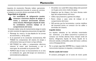 Mantención
Seguridad en el garaje
•
•
•
•
•
•
•
•
•
Líquido tóxico
Aceite usado del motor
240
Al cambiar una rueda NO trabaje debajo del automóvil
con la gata como único medio de apoyo.
Asegúrese que las chispas y las luces directas estén
lejos del compartimiento del motor.
Utilice ropa protectora y guantes de trabajo.
Retire relojes y joyas antes de trabajar en el
compartimento del motor.
NO permita que las herramientas o partes metálicas
del automóvil entren en contacto con los cables o
terminales de la batería.
Los líquidos utilizados en los vehículos motorizados
son venenosos y no deben consumirse ni ponerse en
contacto con heridas abiertas. Estos incluyen: ácido de
batería, refrigerante, líquido de frenos, líquido de la
dirección asistida, combustible, aceite del motor y aditivos
como el limpiaparabrisas.
Por su propia seguridad, SIEMPRE lea y respete todas las
instrucciones impresas en etiquetas y contenedores.
El contacto prolongado con el aceite de motor puede
Si necesita realizar tareas de mantenimiento,tenga en cuenta
en todo momento las siguientes precauciones de seguridad:
Mantenga las manos y la ropa alejadas de las correas
de transmisión y de las poleas.
Si el automóvil se ha conducido recientemente, NO
TOQUE los componentes del sistema de escape y
enfriamiento hasta que el motor se haya enfriado.
NO TOQUE los cables o componentes eléctricos
mientras el motor esté funcionando o con el
interruptor de encendido en la posición ON.
NUNCA deje el motor en funcionamiento en un área
sin ventilación, los gases del escape son venenosos y
extremadamente peligrosos.
Los ventiladores de refrigeración pueden
comenzar a funcionar después de apagar el
motor, y continuar funcionando durante
varios minutos. Manténgase alejado de todos
los ventiladores mientras trabaja en el
compartimiento del motor.
requisitos de mantención. Necesita realizar operaciones
especiales de mantención (consulte la cartera de servicios
o contacte a su servicio técnico autorizado de MG).
 