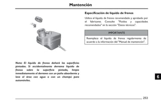 Mantención
Especificación de líquido de frenos
IMPORTANTE
253
6
Utilice el líquido de frenos recomendado y aprobado por
el fabricante. Consulte "Fluidos y capacidades
recomendados" en la sección "Datos técnicos".
Reemplace el líquido de frenos regularmente de
acuerdo a la información del "Manual de mantención".
Nota: El líquido de frenos dañará las superficies
pintadas. Si accidentalmente derrama líquido de
frenos sobre la superficie pintada, limpie
inmediatamente el derrame con un paño absorbente y
lave el área con agua o con un champú para
automóviles.
 