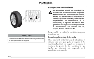 Mantención
IMPORTANTE
Reemplazo de los neumáticos
Rotación del montaje de la rueda
264
Un neumático DEBE ser reemplazado tan pronto como
se vea un indicador de desgaste. No se recomienda cambiar las ruedas de lado a lado o de
adelante hacia atrás para igualar el desgaste de los
neumáticos.Su vehículo está equipado con un sistema de
monitoreo de presión de los neumáticos, lo que
significa que cada rueda está programada en la
posición que le corresponde.
Siempre equilibre las ruedas y los neumáticos de repuesto
antes de usarlos.
Se recomienda instalar los neumáticos de
acuerdo con las especificaciones originales.
NO reemplace los neumáticos con ninguno
de otro tipo. Los neumáticos alternativos, de
una especificación diferente, pueden afectar
negativamente las características de la
conducción y la seguridad del vehículo. Para
garantizar una mejor conducción y seguridad,
le recomendamos que consulte con un
servicio técnico autorizado MG.
 