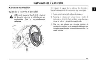 Columna de dirección
Ajuste de la columna de dirección
1
2
3
45
1
Para ajustar el ángulo de la columna de dirección y
adaptarlo a su posición de conducción siga estos pasos:
Suelte completamente la palanca de bloqueo.
Sostenga el volante con ambas manos e incline la
columna de dirección hacia arriba o hacia abajo para
mover el volante a la posición más cómoda.
Una vez que adopte una cómoda posición de
conducción,tire hacia arriba la palanca de bloqueo por
completo para bloquear la columna de dirección a su
nueva posición.
Instrumentos y Controles
NO intente ajustar el ángulo de la columna
de dirección mientras el vehículo está en
movimiento. Esto es extremadamente
peligroso.
 