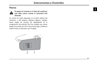 Viseras
51
1
Instrumentos y Controles
Las viseras (1) están dispuestas en el techo delante del
conductor y del pasajero delantero. Algunos modelos
tienen espejo de cortesía (2), dependiendo de la
configuración del vehículo. Para los modelos que tienen
espejo de cortesía, tire de la visera hacia abajo y deslice la
cubierta hacia un lado para usar el espejo
El espejo de cortesía en el lado del conductor
solo debe usarse cuando el automóvil está
detenido.
 