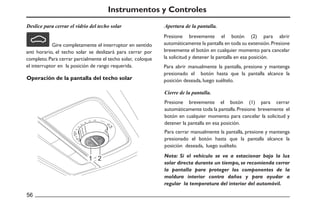 Deslice para cerrar el vidrio del techo solar
Operación de la pantalla del techo solar
1 2
Apertura de la pantalla.
Cierre de la pantalla.
56
Instrumentos y Controles
Gire completamente el interruptor en sentido
anti horario, el techo solar se deslizará para cerrar por
completo.Para cerrar parcialmente el techo solar, coloque
el interruptor en la posición de rango requerida.
Presione brevemente el botón (2) para abrir
automáticamente la pantalla en toda su extensión.Presione
brevemente el botón en cualquier momento para cancelar
la solicitud y detener la pantalla en esa posición.
Para abrir manualmente la pantalla, presione y mantenga
presionado el botón hasta que la pantalla alcance la
posición deseada, luego suéltelo.
Presione brevemente el botón (1) para cerrar
automáticamente toda la pantalla.Presione brevemente el
botón en cualquier momento para cancelar la solicitud y
detener la pantalla en esa posición.
Para cerrar manualmente la pantalla, presione y mantenga
presionado el botón hasta que la pantalla alcance la
posición deseada, luego suéltelo.
Nota: Si el vehículo se va a estacionar bajo la luz
solar directa durante un tiempo, se recomienda cerrar
la pantalla para proteger los componentes de la
moldura interior contra daños y para ayudar a
regular la temperatura del interior del automóvil.
 