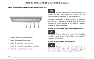 Presione brevemente el acceso directo en el
control del A/C para mostrar la interfaz de aire
acondicionado en la pantalla de infoentretención.
Mantenga presionado el acceso directo en el control
del A/C para encender el sistema, todas las funciones
volverán al estado anterior a ser apagado. Mantenga
pulsado de nuevo para apagar.
Presione el botón de control de velocidad del
ventilador hacia arriba o hacia abajo para regular la
velocidad del ventilador.
Presione el botón de control de la
temperatura hacia arriba o hacia abajo para regular la
temperatura del aire suministrado por los ventiladores.
1 2 3 4 5
ON/
OFF
Aire acondicionado y sistema de audio
Panel de control/Acceso directo al control de A/C
Botón de control de velocidad del ventilador
Botón de control de temperatura
Acceso directo del control del A/C
Botón descongelar/desempeñar
Botón de la ventana trasera térmica
Botón de control de velocidad del ventilador
Botón de control de la temperatura
 