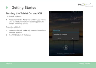 TM

Â

Getting Started

TAB REINVENTED

Turning the Tablet On and Off
To turn the tablet on:
 Press and hold the Power key until the LCD screen
turns on. Wait until the Home screen appears; the
tablet is now ready for use.
To turn the tablet off:
1.

Press and hold the Power key until the confirmation
message appears.

2. Touch OK to turn off the tablet.

Page 10

Getting Started

 