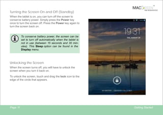 TM

Turning the Screen On and Off (Standby)

TAB REINVENTED

When the tablet is on, you can turn off the screen to
conserve battery power. Simply press the Power key
once to turn the screen off. Press the Power key again to
turn the screen back on.

To conserve battery power, the screen can be
set to turn off automatically when the tablet is
not in use (between 15 seconds and 30 minutes). This Sleep option can be found in the
Display menu.

Unlocking the Screen
When the screen turns off, you will have to unlock the
screen when you turn it back on.
To unlock the screen, touch and drag the lock icon to the
edge of the circle that appears.

Page 11

Getting Started

 