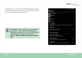 TM

TAB REINVENTED

If a password has been set, enter the password to finish
unlocking the screen. The Screen Unlock password can
be set in the Security settings menu.

WARNING: Please write down your password
lock pattern / PIN / password. Misplacing or
forgetting this will lock you out. Recovering the
unit will reset the device back to factory
defaults. All your data and programs will be
lost.

Page 12

12

Getting Started

 