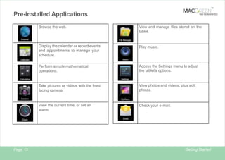 TM

Pre-installed Applications

TAB REINVENTED

Browse the web.

Display the calendar or record events
and appointments to manage your
schedule.

Play music.

Perform simple mathematical
operations.

Access the Settings menu to adjust
the tablet’s options.

Take pictures or videos with the frontfacing camera.

View photos and videos, plus edit
photos.

View the current time, or set an
alarm.

Page 13

View and manage files stored on the
tablet.

Check your e-mail.

Getting Started

2

 