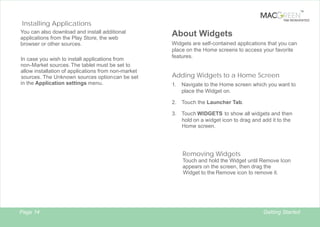TM

TAB REINVENTED

Installing Applications
You can also download and install additional
applications from the Play Store, the web
browser or other sources.
In case you wish to install applications from
non-Market sources. The tablet must be set to
allow installation of applications from non-market
sources. The Unknown sources option can be set
in the Application settings menu.

About Widgets
Widgets are self-contained applications that you can
place on the Home screens to access your favorite
features.

Adding Widgets to a Home Screen
1.

Navigate to the Home screen which you want to
place the Widget on.

2. Touch the Launcher Tab.
3. Touch WIDGETS to show all widgets and then
hold on a widget icon to drag and add it to the
Home screen.

Removing Widgets
Touch and hold the Widget until Remove Icon
appears on the screen, then drag the
Widget to the Remove icon to remove it.

Page 14

Getting Started

 