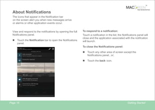 TM

TAB REINVENTED

About Notifications
The icons that appear in the Notification bar
on the screen alert you when new messages arrive
or alarms or other application events occur.
View and respond to the notifications by opening the full
Notifications panel.
n

Touch the Notification bar to open the Notifications
panel.

To respond to a notification:
Touch a notification in the list; the Notifications panel will
close and the application associated with the notification
will launch.
To close the Notifications panel:
n
n

Page 15

Touch any other area of screen except the
Notifications panel , or;
Touch the back icon.

Getting Started

 