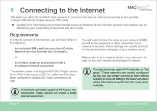 TM

Â Connecting to the Internet

TAB REINVENTED

This tablet can utilize 3G and Wi-Fi data networks to connect to the Internet. Internet connectivity is also possible
through USB Internet Dongle using the OTG cable
n

Wireless Wi-Fi technology can provide Internet access at distances of over 300 feet; however, this distance can be
affected by your surrounding environment and Wi-Fi router.

Requirements
In order to connect to the Internet, you will need either of
the following:
An activated SIM card from your local Cellular
Network Service Provider (for 3G models)
or
A wireless router or access point with a
broadband Internet connection
The wireless router must support Wi-Fi 802.11b/g/n connections. If the router supports 802.11n, make sure that it has
been configured to accept 802.11b/g/n connections as
well.

You will need to know the name of your network (SSID),
as well as the password or other credentials if your
network is secured. These settings can usually be found
on the administration webpage of your wireless router.
Please refer to your wireless router’s documentation for
help, or ask your network administrator for details.
You may encounter open Wi-Fi networks, or “hot
spots.” These networks are usually configured
so that you can simply connect to them without
needing to know its settings; the tablet will obtain
all the information it needs from the router automatically.

A minimum connection speed of 64 Kbps is recommended. Faster speeds will enable a better
Internet experience.
Page 16

Connecting To The Internet

 