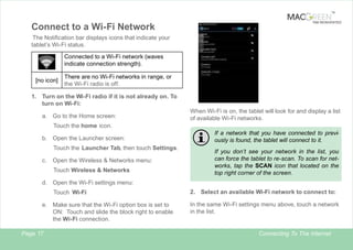 TM

Connect to a Wi-Fi Network

TAB REINVENTED

The Notification bar displays icons that indicate your
tablet’s Wi-Fi status.
Connected to a Wi-Fi network (waves
indicate connection strength).
[no icon]

There are no Wi-Fi networks in range, or
the Wi-Fi radio is off.

1. Turn on the Wi-Fi radio if it is not already on. To
turn on Wi-Fi:
a. Go to the Home screen:

When Wi-Fi is on, the tablet will look for and display a list
of available Wi-Fi networks.

Touch the home icon.
b. Open the Launcher screen:
Touch the Launcher Tab, then touch Settings.
c.

Open the Wireless & Networks menu:
Touch Wireless & Networks

If a network that you have connected to previously is found, the tablet will connect to it.
If you don’t see your network in the list, you
can force the tablet to re-scan. To scan for networks, tap the SCAN icon that located on the
top right corner of the screen.

d. Open the Wi-Fi settings menu:
Touch Wi-Fi
.
e. Make sure that the Wi-Fi option box is set to
ON: Touch and slide the block right to enable
the Wi-Fi connection.
Page 17

2. Select an available Wi-Fi network to connect to:
In the same Wi-Fi settings menu above, touch a network
in the list.

Connecting To The Internet

 