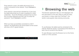TM

If the network is open, the tablet will prompt you to
confirm connection to the network. Touch Connect to
confirm.
If the network is secured (as indicated by a Lock icon),
the tablet will prompt you to enter a password or other
credentials. Touch the Wireless password box to show
the on-screen keyboard and then use it to enter the
password. Touch Connect to confirm.

When you have successfully connected to a Wi-Fi
network, the Notifications bar at the bottom of the screen
will show a Wi-Fi signal indicator.

TAB REINVENTED

Â Browsing the web
The Browser application lets you visit webpages and
find information on the web. Keep up with the news,
your friends, or enjoy video from YouTube™, the
world’s most popular video-sharing community.

To use Browser, the tablet must be connected to the
Internet. Read the section “Connecting to the Internet” to
learn how to connect to the Internet.
To open Browser, touch the Browser icon on the Home
screen or in the Launcher.

Page 18

Browsing The Web

 