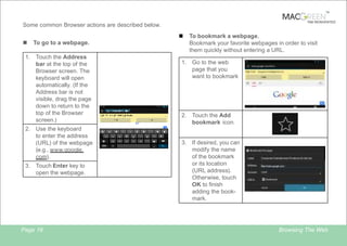 TM

TAB REINVENTED

Some common Browser actions are described below.
n
n
1.

To go to a webpage.
Touch the Address
bar at the top of the
Browser screen. The
keyboard will open
automatically. (If the
Address bar is not
visible, drag the page
down to return to the
top of the Browser
screen.)

2. Use the keyboard
to enter the address
(URL) of the webpage
(e.g., www.google.
com).
3. Touch Enter key to
open the webpage.

Page 19

1.

To bookmark a webpage.
Bookmark your favorite webpages in order to visit
them quickly without entering a URL.
Go to the web
page that you
want to bookmark

2. Touch the Add
bookmark icon.

3. If desired, you can
modify the name
of the bookmark
or its location
(URL address).
Otherwise, touch
OK to finish
adding the bookmark.

Browsing The Web

 