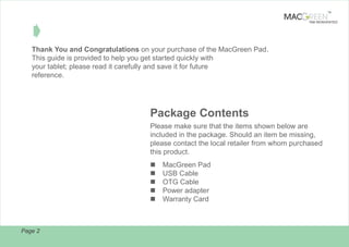 TM

TAB REINVENTED

Â
Thank You and Congratulations on your purchase of the MacGreen Pad.
This guide is provided to help you get started quickly with
your tablet; please read it carefully and save it for future
reference.

Package Contents
Please make sure that the items shown below are
included in the package. Should an item be missing,
please contact the local retailer from whom purchased
this product.
n
n
n
n
n

Page 2

MacGreen Pad
USB Cable
OTG Cable
Power adapter
Warranty Card

 