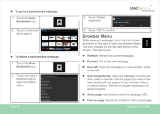 TM

n
1.

TAB REINVENTED

To go to a bookmarked webpage.
Touch the Goto
Bookmark icon.

2. Touch a bookmark
tile to open it.

3. Touch “Delete
bookmark“.

4. Touch “OK” to confirm.

Browser Menu
While viewing a webpage, touch the icon shown
as shown on the right to open the Browser Menu.
The icon is locate on the top right corner of the
screen. The options are:

Touch the Goto
Bookmark icon.

2. Touch and hold a
bookmark tile to
open the Option
menu.

Page 20

Refresh: Refresh the current webpage.

n

Forward: Go to the next webpage.

n

New tab: Open the webpage in a new window, under
a new tab.

n

New incognito tab: Open the webpage in a new window, under a new tab, and the pages you view in the
new window will not appear in your browser history
or search history. See the on-screen explanation of
going incognito.
Share page: Use Email to send the webpage URL.

n

1.

To delete a bookmarked webpage.

n

n

n

Find on page: Search for content on the current page.
Browsing The Web

 