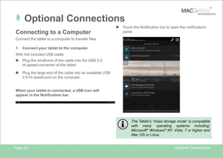 TM

Â Optional Connections
n

Connecting to a Computer

TAB REINVENTED

Touch the Notification bar to open the notifications
panel.

Connect the tablet to a computer to transfer files.
1. Connect your tablet to the computer.
With the included USB cable:
n

Plug the small end of the cable into the USB 2.0
Hi-speed connector of the tablet.

n

Plug the large end of the cable into an available USB
2.0 Hi-speed port on the computer.

When your tablet is connected, a USB icon will
appear in the Notification bar.

The Tablet’s “mass storage mode” is compatible
with many operating systems including:
Microsoft ® Windows® XP, Vista, 7 or higher and
Mac OS or Linux.

Page 22

Optional Connections

 