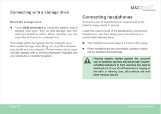 TM

TAB REINVENTED

Connecting with a storage drive

Connecting headphones
Mount the storage drive.

n

Touch USB connected to mount the tablet’s built-in
storage, then touch “Turn on USB storage” and “OK”
when prompted to confirm. When mounted, you can
copy files to/from your computer to it.

Your tablet will be recognized by the computer as a
Removable Storage drive. Drag and drop files between
your tablet and the computer. To learn more about copying files, please refer to the documentation included with
your computer or operating system.

Connect a pair of headphones (or earphones) to the
tablet to enjoy media in private.
Lower the volume level of the tablet before connecting
headphones, and then slowly raise the volume to a
comfortable listening level.

n

The headphones must have a 3.5 mm (1/8 in) plug.

n

When headphones are connected, speaker output
will be disabled automatically.
Hearing experts advise against the constant
use of personal stereos played at high volume.
Constant exposure to high volumes can lead to
hearing loss. If you should experience ringing in
the ears or hearing loss, discontinue use and
seek medical advice.

Page 23

Optional Connections

 