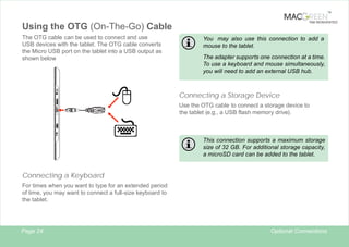 TM

TAB REINVENTED

Using the OTG (On-The-Go) Cable
The OTG cable can be used to connect and use
USB devices with the tablet. The OTG cable converts
the Micro USB port on the tablet into a USB output as
shown below

You may also use this connection to add a
mouse to the tablet.
The adapter supports one connection at a time.
To use a keyboard and mouse simultaneously,
you will need to add an external USB hub.

Connecting a Storage Device
Use the OTG cable to connect a storage device to
the tablet (e.g., a USB flash memory drive).

This connection supports a maximum storage
size of 32 GB. For additional storage capacity,
a microSD card can be added to the tablet.

Connecting a Keyboard
For times when you want to type for an extended period
of time, you may want to connect a full-size keyboard to
the tablet.

Page 24

Optional Connections

 