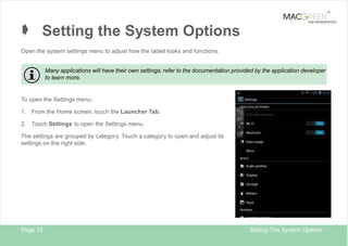 TM

Â Setting the System Options

TAB REINVENTED

Open the system settings menu to adjust how the tablet looks and functions.
Many applications will have their own settings; refer to the documentation provided by the application developer
to learn more.

To open the Settings menu:
1.

From the Home screen, touch the Launcher Tab.

2. Touch Settings to open the Settings menu.
The settings are grouped by category. Touch a category to open and adjust its
settings on the right side.

Page 25

Setting The System Options

 