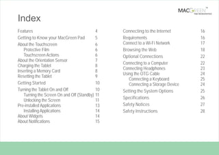 TM

TAB REINVENTED

Index
Features
4
Getting to Know your MacGreen Pad
5
About the Touchscreen
6
Protective Film
6
Touchscreen Actions
6
About the Orientation Sensor
7
Charging the Tablet
8
Inserting a Memory Card
8
Resetting the Tablet
9
Getting Started
10
Turning the Tablet On and Off
10
Turning the Screen On and Off (Standby) 11
Unlocking the Screen
11
Pre-installed Applications
13
Installing Applications
14
About Widgets
14
About Notifications
15

Page 3

Connecting to the Internet
Requirements
Connect to a Wi-Fi Network
Browsing the Web
Optional Connections
Connecting to a Computer
Connecting Headphones
Using the OTG Cable
Connecting a Keyboard
Connecting a Storage Device
Setting the System Options
Specifications
Safety Notices
Safety Instructions

16
16
17
18
22
22
23
24
25
24
25
26
27
28

Table Of Contents

 