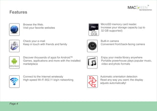 TM

TAB REINVENTED

Features
Browse the Web.
Visit your favorite websites
UPTO

MicroSD memory card reader.
Increase your storage capacity (up to
32 GB supported)

32GB
Check your e-mail
Keep in touch with friends and family

Built-in camera
Convenient front/back-facing camera

Discover thousands of apps for Android™
Games, applications and more with the installed
marketplace

Enjoy your media library anywhere
Portable powerhouse plays popular music,
video and photo formats

Connect to the Internet wirelessly
High-speed Wi-Fi 802.11 b/g/n networking

Page 4

Automatic orientation detection
Read any way you want; the display
adjusts automatically!

 