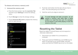 TM

TAB REINVENTED

To release and remove a memory card:
1. Unmount the memory card.
a. From the home screen, tap the l
Launcher Tab
and then touch Settings to show the settings
,
menu.

2. Push the card further into the slot until you hear a
click. The card will spring out of the slot.
3. Hold the card by its edge to remove it.

To avoid damage and data corruption, do not
remove a memory card while data is being
written to or read from the card. For example,
do not remove a card while playing a music file
stored on the card.

b. Touch Storage to show the storage settings.
c. Touch Unmount SD card to prepare the memory
card for safe removal.

Resetting the Tablet
Reset the tablet if it should freeze and not respond or
otherwise malfunction.
1.

Disconnect your tablet if it is connected to a
computer.

2. Press and hold the POWER key and HOME key for
about 10 seconds to turn off the tablet, and then
press and hold the POWER key to turn on the tablet.

Page 9

Getting To Know your MacGreen Pad

 