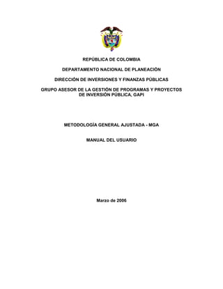 REPÚBLICA DE COLOMBIA

       DEPARTAMENTO NACIONAL DE PLANEACIÓN

    DIRECCIÓN DE INVERSIONES Y FINANZAS PÚBLICAS

GRUPO ASESOR DE LA GESTIÓN DE PROGRAMAS Y PROYECTOS
             DE INVERSIÓN PÚBLICA, GAPI




        METODOLOGÍA GENERAL AJUSTADA - MGA


                MANUAL DEL USUARIO




                    Marzo de 2006
 