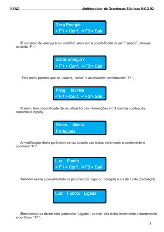 O consumo de energia é acumulativo, mas tem a possibilidade de ser ‘‘ zerado’’, através
da tecla ‘‘F1’’.
Este menu permite que ao usuário, ‘‘zerar’’ o acumulador, confirmando ‘‘F1’’.
O menu tem possibilidade de visualização das informações em 3 idiomas (português,
espanhol e inglês).
A modificação deste parâmetro se faz através das teclas incremento e decremento e
confirmar ‘‘F1’’.
RENZ
Zera Energia. . .
Zerar Energia?
Prog. Idioma
Selec. Idioma:
Português
< F1 > Conf. < F3 > Sair
< F1 > Conf. < F3 > Sair
< F1 > Conf. < F3 > Sair
Também existe a possibilidade de parametrizar (ligar ou desligar) a luz de fundo (back-light).
Luz Fundo
< F1 > Conf. < F3 > Sair
Recomenda-se deixar este parâmetro ‘‘Ligado’’, através das teclas incremento e decremento
e confirmar ‘‘F1’’.
Luz Fundo: Ligada
11
Multimedidor de Grandezas Elétricas MGG-92
 